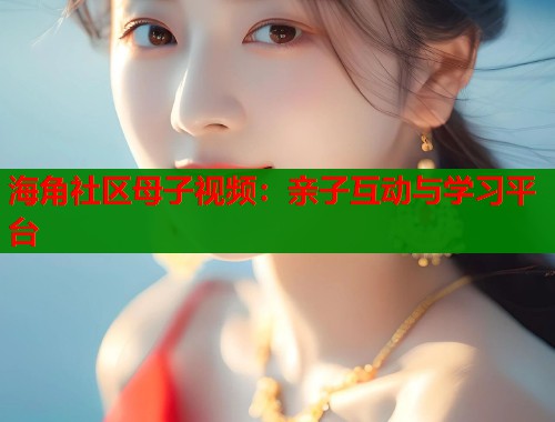 海角社区母子视频：亲子互动与学习平台