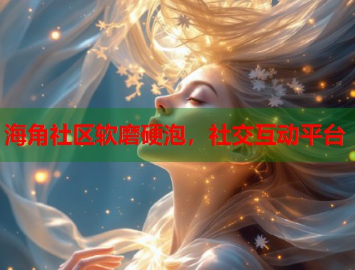 海角社区软磨硬泡，社交互动平台