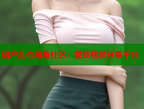国产乱伦海角社区：极致视频分享平台