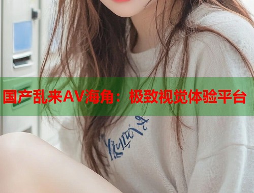 国产乱来AV海角：极致视觉体验平台