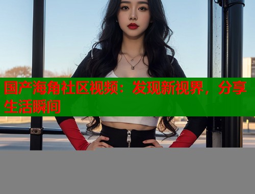 国产海角社区视频：发现新视界，分享生活瞬间