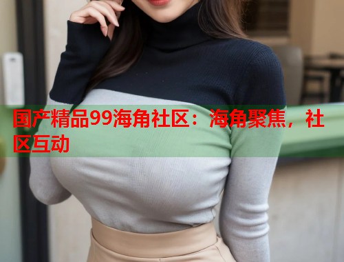 国产精品99海角社区:海角聚焦,社区互动 国产精品99海角社区:海角聚焦,社区互动