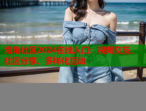海角社区2024在线入口：视频交友、社区分享、多样化互动