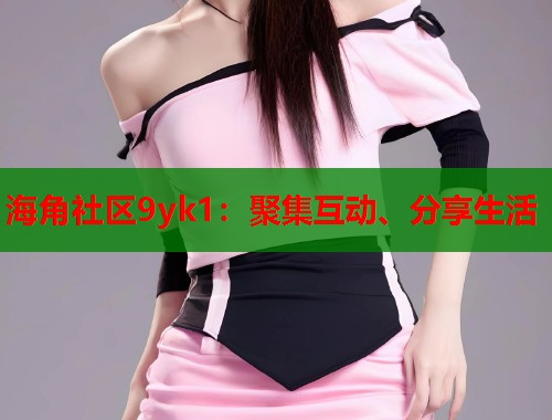 海角社区9yk1:聚集互动、分享生活 海角社区9yk1:聚集互动、分享生活