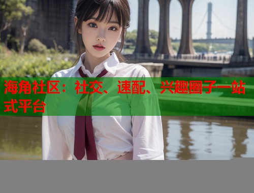 海角社区:社交、速配、兴趣圈子一站式平台 海角社区:社交、速配、兴趣圈子一站式平台