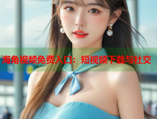 海角视频免费入口：短视频下载与社交