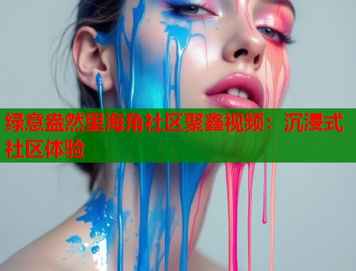 绿意盎然里海角社区聚鑫视频：沉浸式社区体验