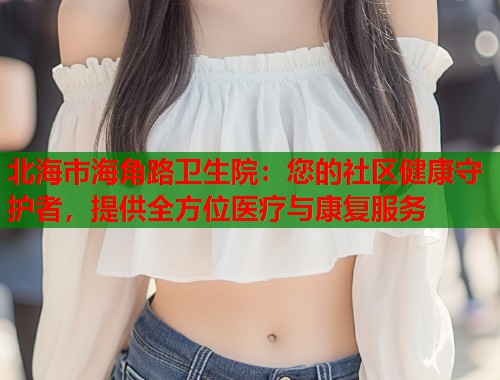 北海市海角路卫生院：您的社区健康守护者，提供全方位医疗与康复服务