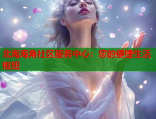北海海角社区服务中心：您的便捷生活枢纽