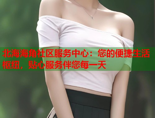 北海海角社区服务中心：您的便捷生活枢纽，贴心服务伴您每一天