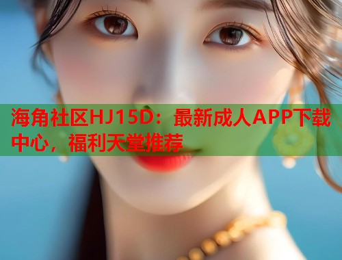 海角社区HJ15D：最新成人APP下载中心，福利天堂推荐