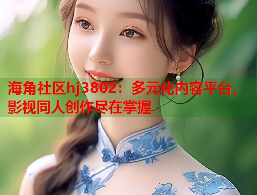 海角社区hj3802：多元化内容平台，影视同人创作尽在掌握