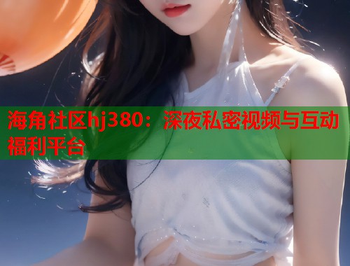 海角社区hj380：深夜私密视频与互动福利平台