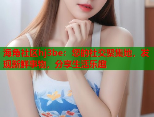 海角社区hj3be：您的社交聚集地，发现新鲜事物，分享生活乐趣