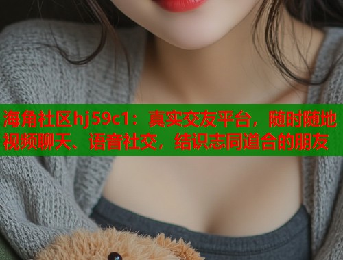海角社区hj59c1：真实交友平台，随时随地视频聊天、语音社交，结识志同道合的朋友