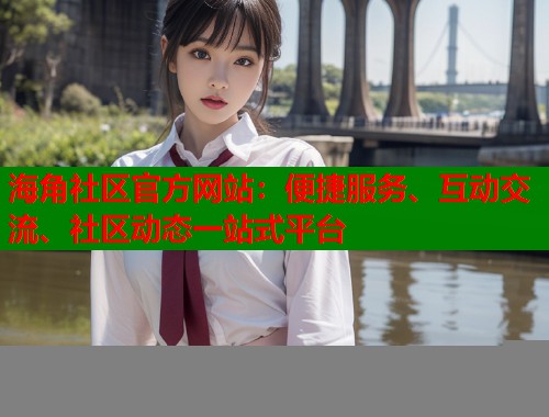 海角社区官方网站：便捷服务、互动交流、社区动态一站式平台
