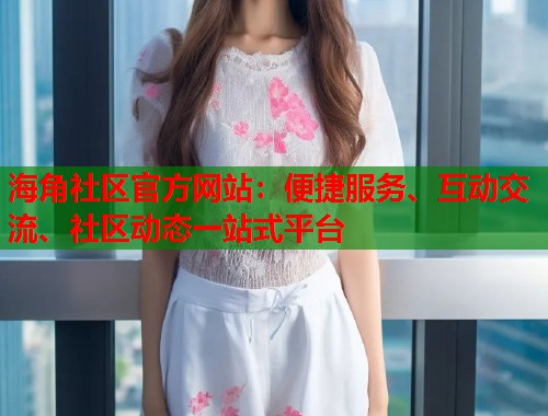 海角社区官方网站：便捷服务、互动交流、社区动态一站式平台