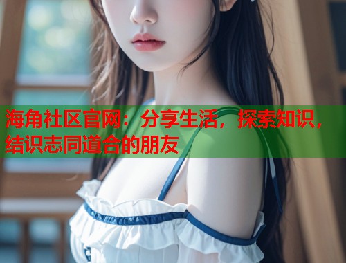 海角社区官网：分享生活，探索知识，结识志同道合的朋友