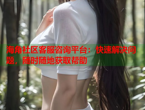海角社区客服咨询平台：快速解决问题，随时随地获取帮助