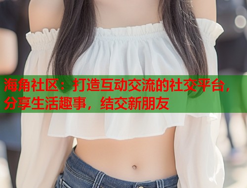 海角社区：打造互动交流的社交平台，分享生活趣事，结交新朋友