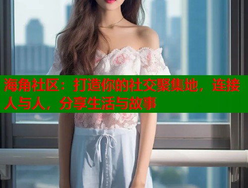 海角社区：打造你的社交聚集地，连接人与人，分享生活与故事