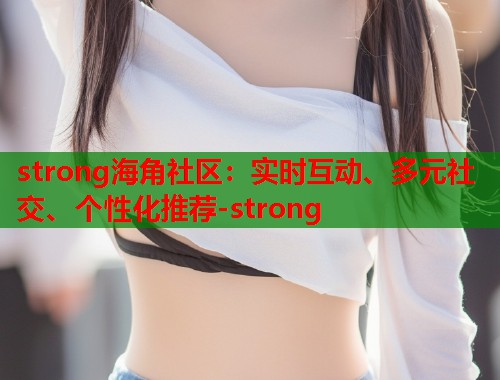 strong海角社区：实时互动、多元社交、个性化推荐-strong