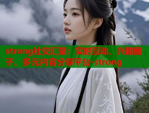strong社交汇聚：实时互动、兴趣圈子、多元内容分享平台-strong