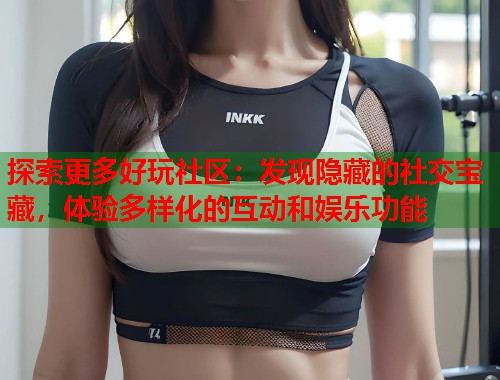 探索更多好玩社区：发现隐藏的社交宝藏，体验多样化的互动和娱乐功能