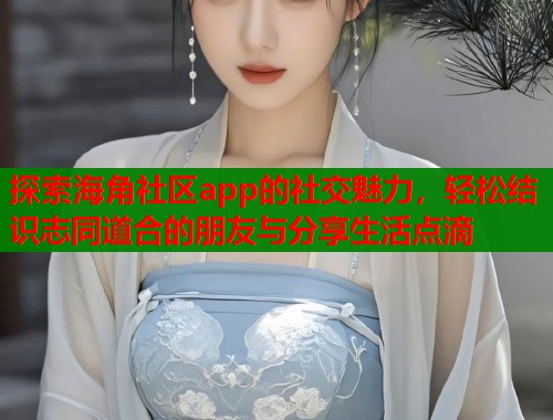 探索海角社区app的社交魅力，轻松结识志同道合的朋友与分享生活点滴