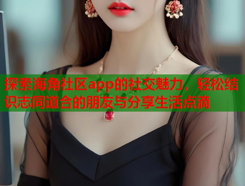 探索海角社区app的社交魅力，轻松结识志同道合的朋友与分享生活点滴