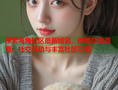 探索海角社区最新域名，体验交友直播、社交互动与丰富社区功能