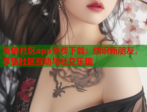 海角社区app免费下载：结识新朋友，享受社区互动与社交乐趣