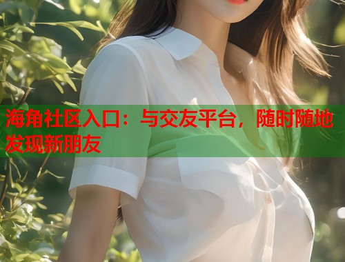 海角社区入口：与交友平台，随时随地发现新朋友