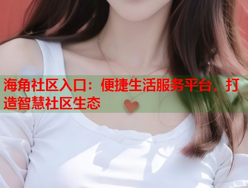 海角社区入口：便捷生活服务平台，打造智慧社区生态