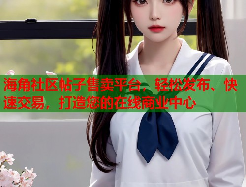 海角社区帖子售卖平台，轻松发布、快速交易，打造您的在线商业中心