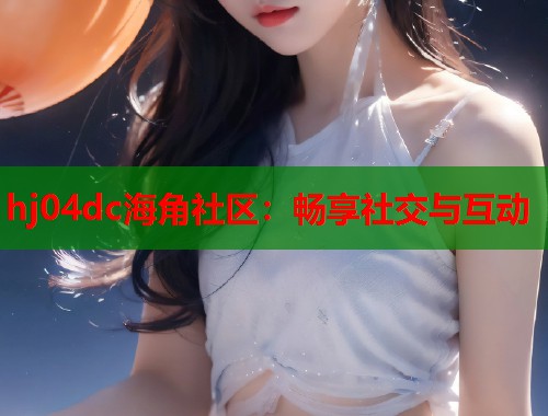 hj04dc海角社区：畅享社交与互动