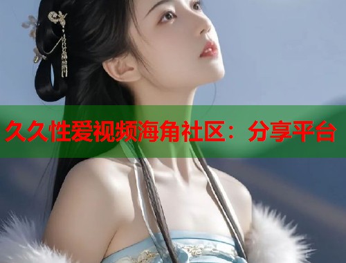 久久性爱视频海角社区：分享平台
