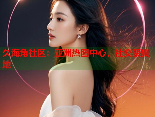 久海角社区：亚洲热图中心，社交聚集地