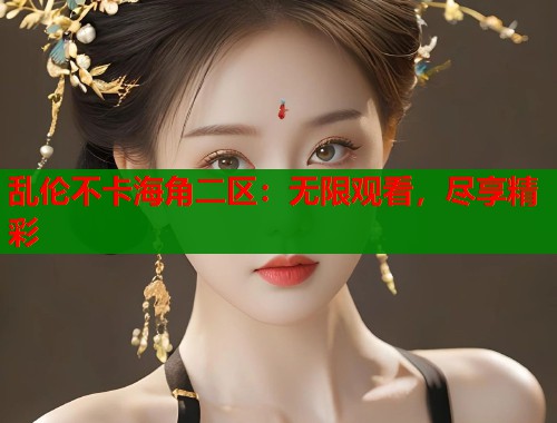 乱伦不卡海角二区：无限观看，尽享精彩