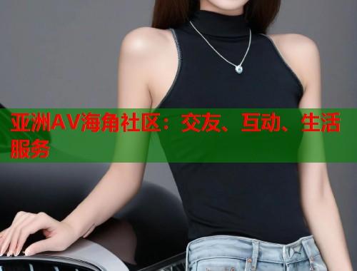 亚洲AV海角社区:交友、互动、生活服务 亚洲AV海角社区:交友、互动、生活服务