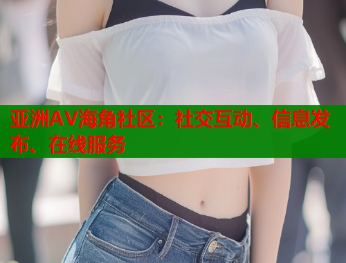 亚洲AV海角社区:社交互动、信息发布、在线服务 亚洲AV海角社区:社交互动、信息发布、在线服务
