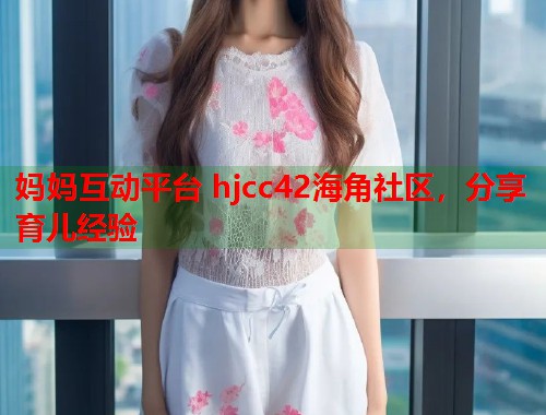 妈妈互动平台 hjcc42海角社区，分享育儿经验