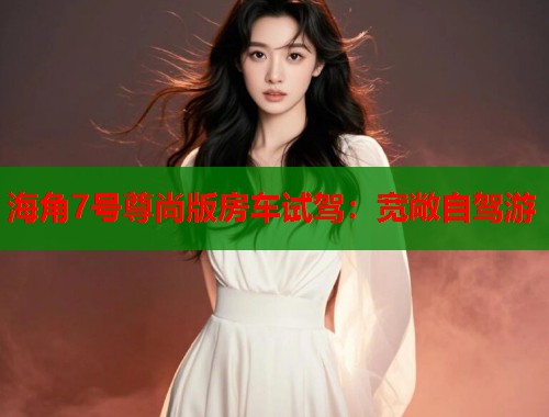 海角7号尊尚版房车试驾：宽敞自驾游
