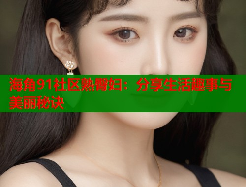 海角91社区熟臀妇：分享生活趣事与美丽秘诀