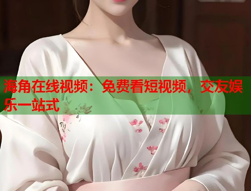 海角在线视频：免费看短视频，交友娱乐一站式