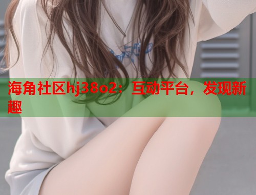 海角社区hj38o2：互动平台，发现新趣