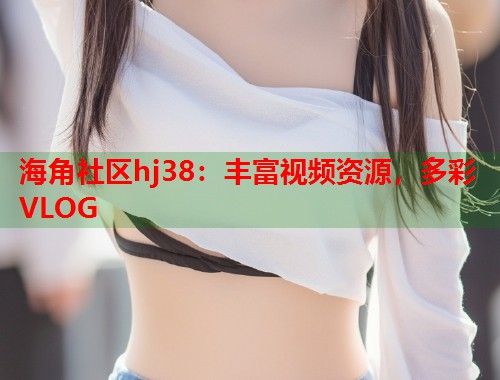 海角社区hj38：丰富视频资源，多彩VLOG