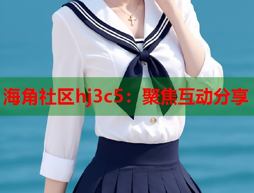 海角社区hj3c5：聚焦互动分享