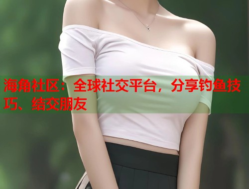 海角社区：全球社交平台，分享钓鱼技巧、结交朋友