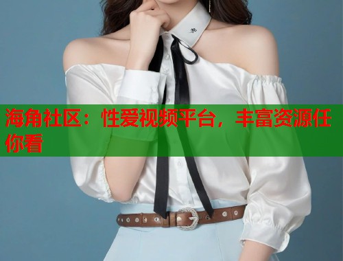 海角社区：性爱视频平台，丰富资源任你看